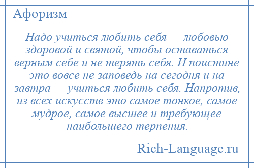 
    Надо учиться любить себя — любовью здоровой и святой, чтобы оставаться верным себе и не терять себя. И поистине это вовсе не заповедь на сегодня и на завтра — учиться любить себя. Напротив, из всех искусств это самое тонкое, самое мудрое, самое высшее и требующее наибольшего терпения.