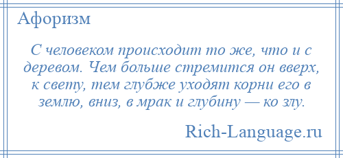 
    С человеком происходит то же, что и с деревом. Чем больше стремится он вверх, к свету, тем глубже уходят корни его в землю, вниз, в мрак и глубину — ко злу.