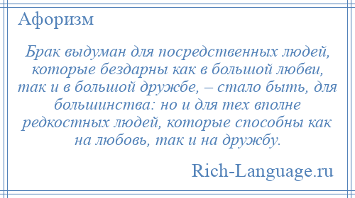 
    Брак выдуман для посредственных людей, которые бездарны как в большой любви, так и в большой дружбе, – стало быть, для большинства: но и для тех вполне редкостных людей, которые способны как на любовь, так и на дружбу.