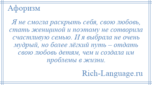 
    Я не смогла раскрыть себя, свою любовь, стать женщиной и поэтому не сотворила счастливую семью. И я выбрала не очень мудрый, но более лёгкий путь – отдать свою любовь детям, чем и создала им проблемы в жизни.