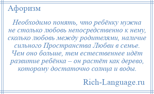 
    Необходимо понять, что ребёнку нужна не столько любовь непосредственно к нему, сколько любовь между родителями, наличие сильного Пространства Любви в семье. Чем оно больше, тем естественнее идёт развитие ребёнка – он растёт как дерево, которому достаточно солнца и воды.