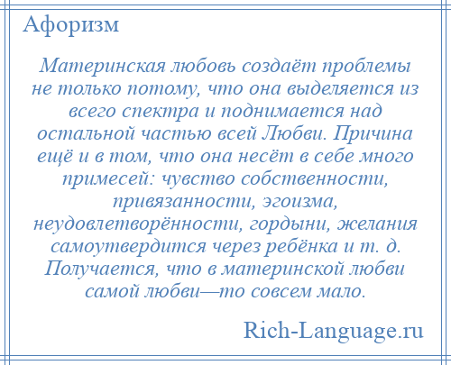 
    Материнская любовь создаёт проблемы не только потому, что она выделяется из всего спектра и поднимается над остальной частью всей Любви. Причина ещё и в том, что она несёт в себе много примесей: чувство собственности, привязанности, эгоизма, неудовлетворённости, гордыни, желания самоутвердится через ребёнка и т. д. Получается, что в материнской любви самой любви—то совсем мало.