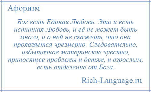 
    Бог есть Единая Любовь. Это и есть истинная Любовь, и её не может быть много, и о ней не скажешь, что она проявляется чрезмерно. Следовательно, избыточное материнское чувство, приносящее проблемы и детям, и взрослым, есть отделение от Бога.