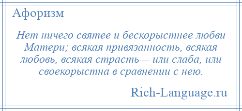 
    Нет ничего святее и бескорыстнее любви Матери; всякая привязанность, всякая любовь, всякая страсть— или слаба, или своекорыстна в сравнении с нею.
