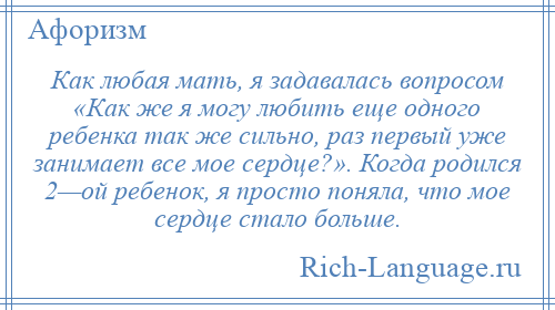 
    Как любая мать, я задавалась вопросом «Как же я могу любить еще одного ребенка так же сильно, раз первый уже занимает все мое сердце?». Когда родился 2—ой ребенок, я просто поняла, что мое сердце стало больше.