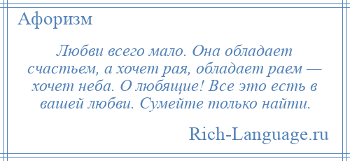 
    Любви всего мало. Она обладает счастьем, а хочет рая, обладает раем — хочет неба. О любящие! Все это есть в вашей любви. Сумейте только найти.