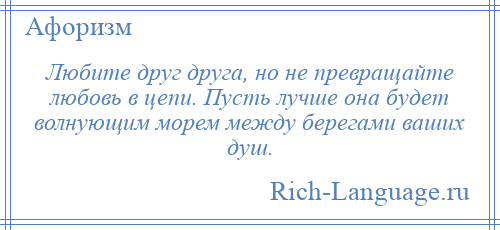 
    Любите друг друга, но не превращайте любовь в цепи. Пусть лучше она будет волнующим морем между берегами ваших душ.