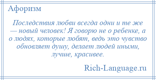 
    Последствия любви всегда одни и те же — новый человек! Я говорю не о ребенке, а о людях, которые любят, ведь это чувство обновляет душу, делает людей иными, лучше, красивее.