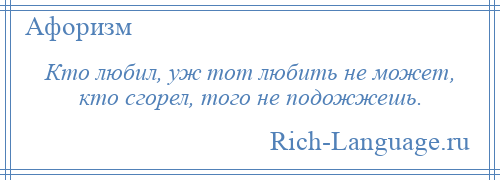 
    Кто любил, уж тот любить не может, кто сгорел, того не подожжешь.