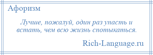 
    Лучше, пожалуй, один раз упасть и встать, чем всю жизнь спотыкаться.