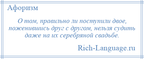 
    О том, правильно ли поступили двое, поженившись друг с другом, нельзя судить даже на их серебряной свадьбе.