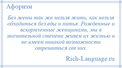 
    Без жены так же нельзя жить, как нельзя обходиться без еды и питья. Рожденные и вскормленные женщинами, мы в значительной степени живем их жизнью и не имеем никакой возможности отрешиться от них.