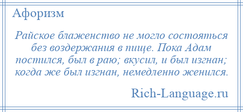 
    Райское блаженство не могло состояться без воздержания в пище. Пока Адам постился, был в раю; вкусил, и был изгнан; когда же был изгнан, немедленно женился.