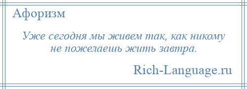 
    Уже сегодня мы живем так, как никому не пожелаешь жить завтра.