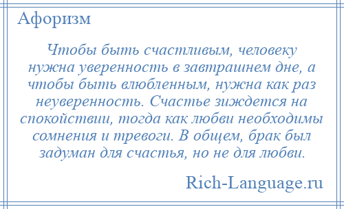 
    Чтобы быть счастливым, человеку нужна уверенность в завтрашнем дне, а чтобы быть влюбленным, нужна как раз неуверенность. Счастье зиждется на спокойствии, тогда как любви необходимы сомнения и тревоги. В общем, брак был задуман для счастья, но не для любви.