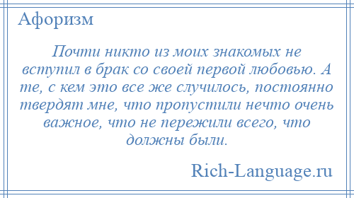 
    Почти никто из моих знакомых не вступил в брак со своей первой любовью. А те, с кем это все же случилось, постоянно твердят мне, что пропустили нечто очень важное, что не пережили всего, что должны были.