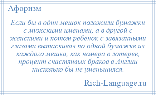 
    Если бы в один мешок положили бумажки с мужскими именами, а в другой с женскими и потом ребенок с завязанными глазами вытаскивал по одной бумажке из каждого мешка, как номера в лотерее, процент счастливых браков в Англии нисколько бы не уменьшился.