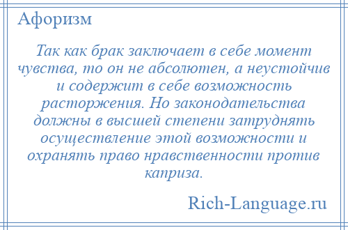 
    Так как брак заключает в себе момент чувства, то он не абсолютен, а неустойчив и содержит в себе возможность расторжения. Но законодательства должны в высшей степени затруднять осуществление этой возможности и охранять право нравственности против каприза.