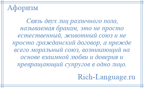 
    Связь двух лиц различного пола, называемая браком, это не просто естественный, животный союз и не просто гражданский договор, а прежде всего моральный союз, возникающий на основе взаимной любви и доверия и превращающий супругов в одно лицо.