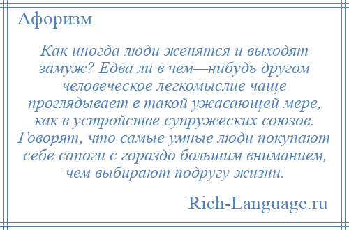 
    Как иногда люди женятся и выходят замуж? Едва ли в чем—нибудь другом человеческое легкомыслие чаще проглядывает в такой ужасающей мере, как в устройстве супружеских союзов. Говорят, что самые умные люди покупают себе сапоги с гораздо большим вниманием, чем выбирают подругу жизни.