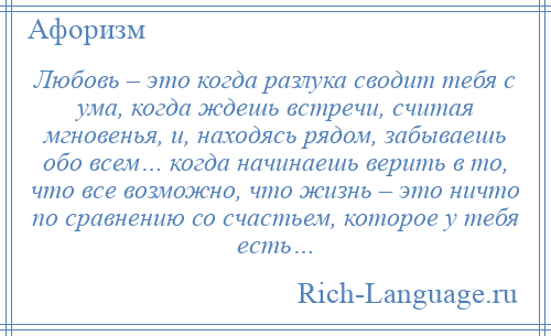 
    Любовь – это когда разлука сводит тебя с ума, когда ждешь встречи, считая мгновенья, и, находясь рядом, забываешь обо всем… когда начинаешь верить в то, что все возможно, что жизнь – это ничто по сравнению со счастьем, которое у тебя есть…