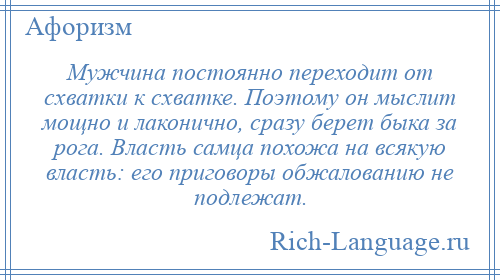 
    Мужчина постоянно переходит от схватки к схватке. Поэтому он мыслит мощно и лаконично, сразу берет быка за рога. Власть самца похожа на всякую власть: его приговоры обжалованию не подлежат.