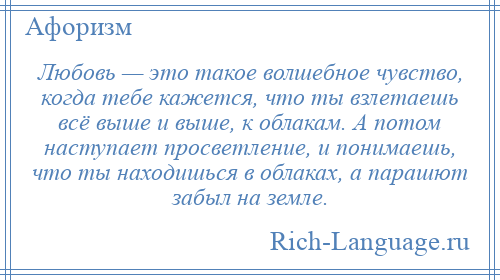 
    Любовь — это такое волшебное чувство, когда тебе кажется, что ты взлетаешь всё выше и выше, к облакам. А потом наступает просветление, и понимаешь, что ты находишься в облаках, а парашют забыл на земле.