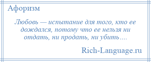 
    Любовь — испытание для того, кто ее дождался, потому что ее нельзя ни отдать, ни продать, ни убить….