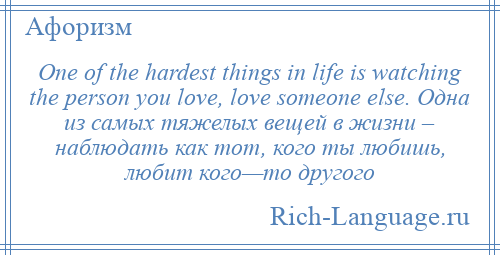 
    One of the hardest things in life is watching the person you love, love someone else. Одна из самых тяжелых вещей в жизни – наблюдать как тот, кого ты любишь, любит кого—то другого