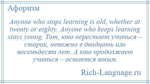 
    Anyone who stops learning is old, whether at twenty or eighty. Anyone who keeps learning stays young. Тот, кто перестает учиться – старик, неважно в двадцать или восемьдесят лет. А кто продолжает учиться – остается юным.