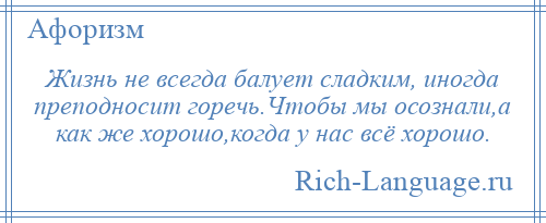 
    Жизнь не всегда балует сладким, иногда преподносит горечь.Чтобы мы осознали,а как же хорошо,когда у нас всё хорошо.