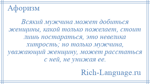 
    Всякий мужчина может добиться женщины, какой только пожелает, стоит лишь постараться, это невелика хитрость; но только мужчина, уважающий женщину, может расстаться с ней, не унижая ее.