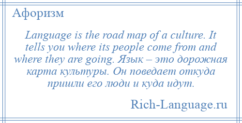 
    Language is the road map of a culture. It tells you where its people come from and where they are going. Язык – это дорожная карта культуры. Он поведает откуда пришли его люди и куда идут.