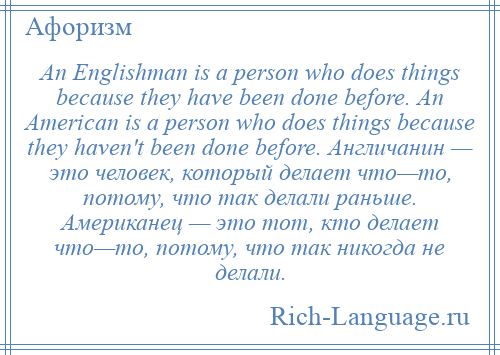 
    An Englishman is a person who does things because they have been done before. An American is a person who does things because they haven't been done before. Англичанин — это человек, который делает что—то, потому, что так делали раньше. Американец — это тот, кто делает что—то, потому, что так никогда не делали.