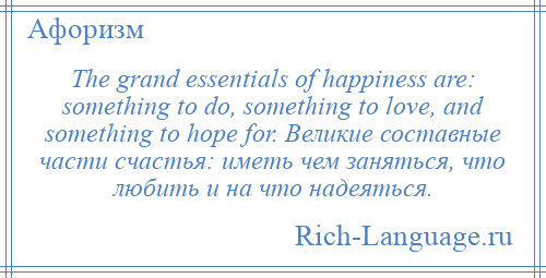 
    The grand essentials of happiness are: something to do, something to love, and something to hope for. Великие составные части счастья: иметь чем заняться, что любить и на что надеяться.