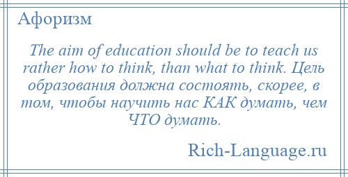 
    The aim of education should be to teach us rather how to think, than what to think. Цель образования должна состоять, скорее, в том, чтобы научить нас КАК думать, чем ЧТО думать.