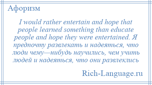 
    I would rather entertain and hope that people learned something than educate people and hope they were entertained. Я предпочту развлекать и надеяться, что люди чему—нибудь научились, чем учить людей и надеяться, что они развлеклись