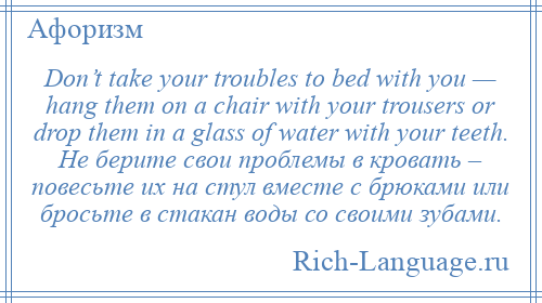 
    Don’t take your troubles to bed with you — hang them on a chair with your trousers or drop them in a glass of water with your teeth. Не берите свои проблемы в кровать – повесьте их на стул вместе с брюками или бросьте в стакан воды со своими зубами.