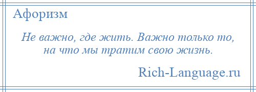 
    Не важно, где жить. Важно только то, на что мы тратим свою жизнь.