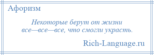 
    Некоторые берут от жизни все—все—все, что смогли украсть.