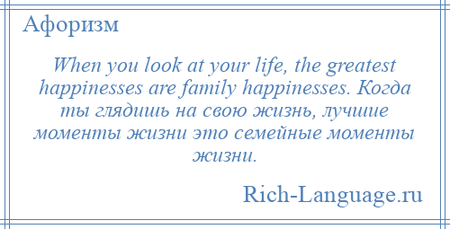 
    When you look at your life, the greatest happinesses are family happinesses. Когда ты глядишь на свою жизнь, лучшие моменты жизни это семейные моменты жизни.