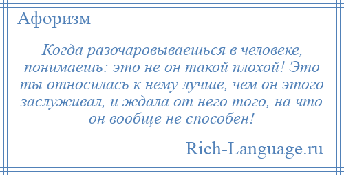 
    Когда разочаровываешься в человеке, понимаешь: это не он такой плохой! Это ты относилась к нему лучше, чем он этого заслуживал, и ждала от него того, на что он вообще не способен!