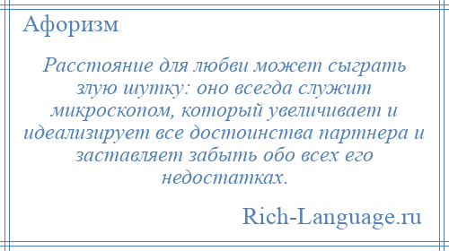 
    Расстояние для любви может сыграть злую шутку: оно всегда служит микроскопом, который увеличивает и идеализирует все достоинства партнера и заставляет забыть обо всех его недостатках.