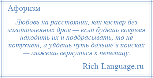 
    Любовь на расстоянии, как костер без заготовленных дров — если будешь вовремя находить их и подбрасывать, то не потухнет, а уйдешь чуть дальше в поисках — можешь вернуться к пепелищу.