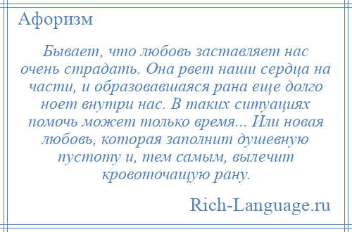 
    Бывает, что любовь заставляет нас очень страдать. Она рвет наши сердца на части, и образовавшаяся рана еще долго ноет внутри нас. В таких ситуациях помочь может только время... Или новая любовь, которая заполнит душевную пустоту и, тем самым, вылечит кровоточащую рану.