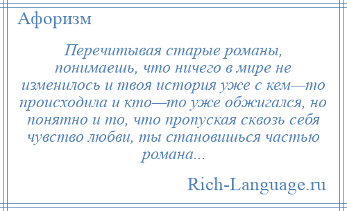 
    Перечитывая старые романы, понимаешь, что ничего в мире не изменилось и твоя история уже с кем—то происходила и кто—то уже обжигался, но понятно и то, что пропуская сквозь себя чувство любви, ты становишься частью романа...
