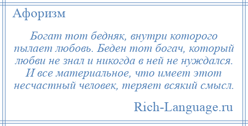 
    Богат тот бедняк, внутри которого пылает любовь. Беден тот богач, который любви не знал и никогда в ней не нуждался. И все материальное, что имеет этот несчастный человек, теряет всякий смысл.