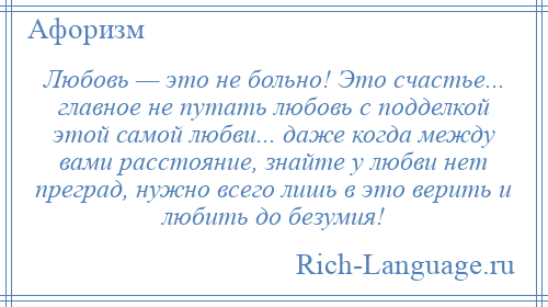 
    Любовь — это не больно! Это счастье... главное не путать любовь с подделкой этой самой любви... даже когда между вами расстояние, знайте у любви нет преград, нужно всего лишь в это верить и любить до безумия!