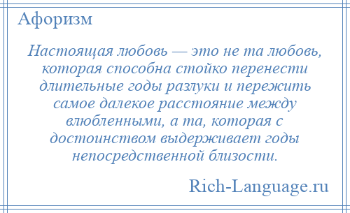 
    Настоящая любовь — это не та любовь, которая способна стойко перенести длительные годы разлуки и пережить самое далекое расстояние между влюбленными, а та, которая с достоинством выдерживает годы непосредственной близости.