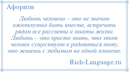 
    Любить человека – это не значит ежеминутно быть вместе, встречать рядом все рассветы и закаты жизни. Любить – это просто знать, что этот человек существует и радоваться тому, что живешь с любимым на одной планете.